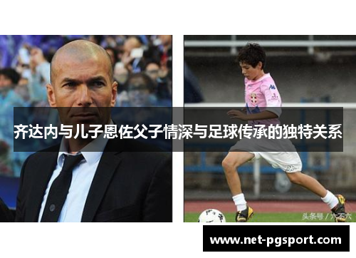 齐达内与儿子恩佐父子情深与足球传承的独特关系 齐达内与儿子恩佐父子情深与足球传承的独特关系