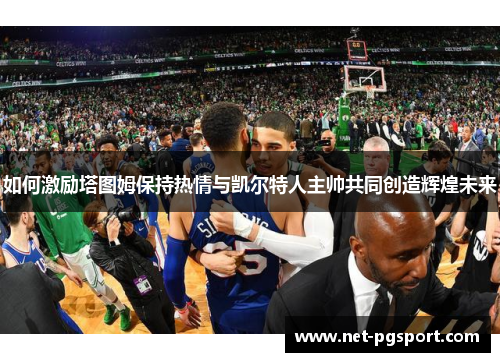 如何激励塔图姆保持热情与凯尔特人主帅共同创造辉煌未来 如何激励塔图姆保持热情与凯尔特人主帅共同创造辉煌未来