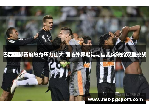 巴西国脚赛前热身压力山大 面临外界期待与自我突破的双重挑战